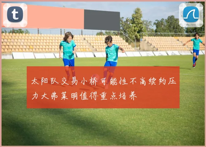 太阳队交易小桥可能性不高续约压力大弗莱明值得重点培养