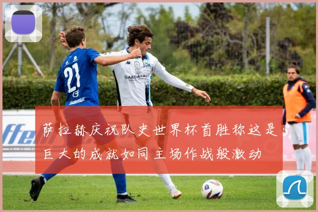 萨拉赫庆祝队史世界杯首胜称这是巨大的成就如同主场作战般激动