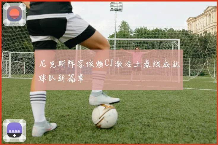 尼克斯阵容依赖CJ激活土豪线成就球队新篇章
