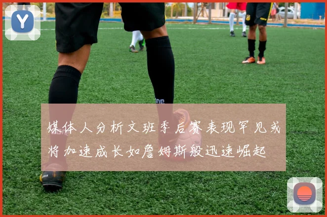 媒体人分析文班季后赛表现罕见或将加速成长如詹姆斯般迅速崛起