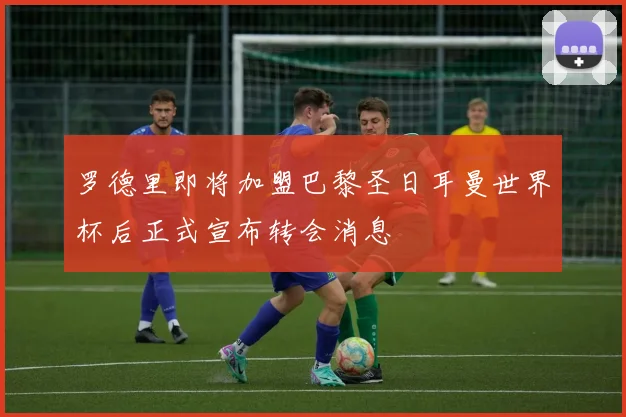 罗德里即将加盟巴黎圣日耳曼世界杯后正式宣布转会消息