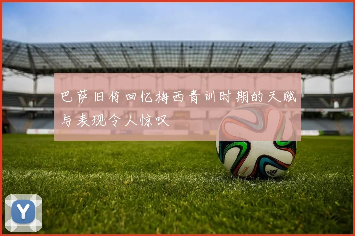 巴萨旧将回忆梅西青训时期的天赋与表现令人惊叹