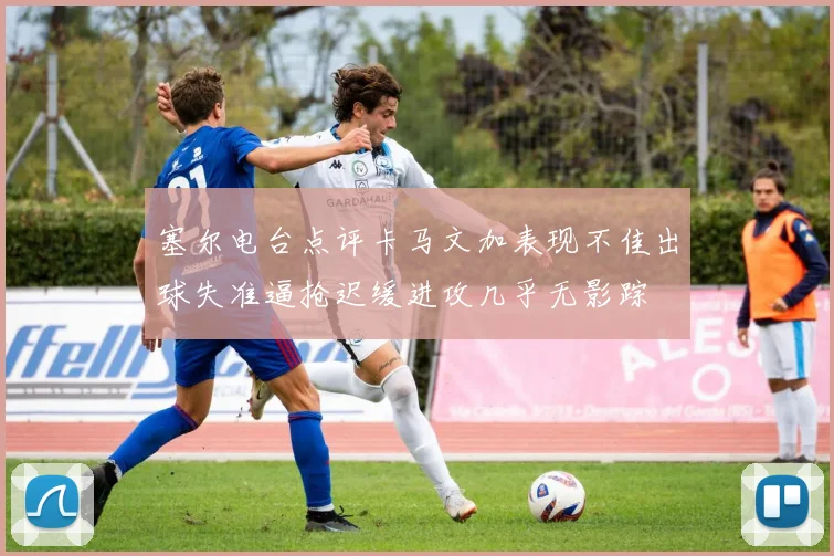 塞尔电台点评卡马文加表现不佳出球失准逼抢迟缓进攻几乎无影踪