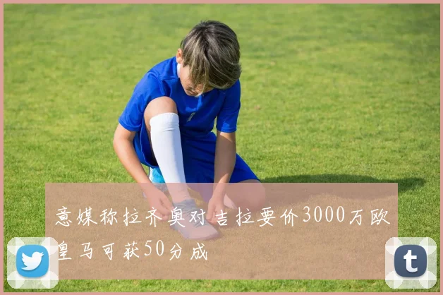 意媒称拉齐奥对吉拉要价3000万欧皇马可获50分成