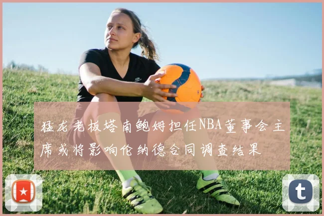 猛龙老板塔南鲍姆担任NBA董事会主席或将影响伦纳德合同调查结果