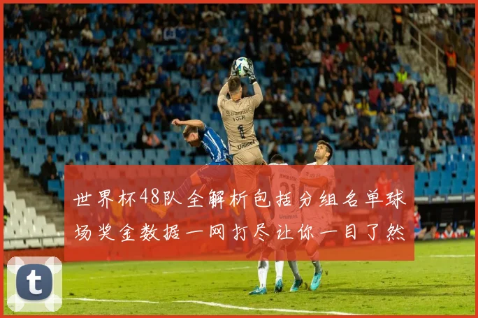 世界杯48队全解析包括分组名单球场奖金数据一网打尽让你一目了然