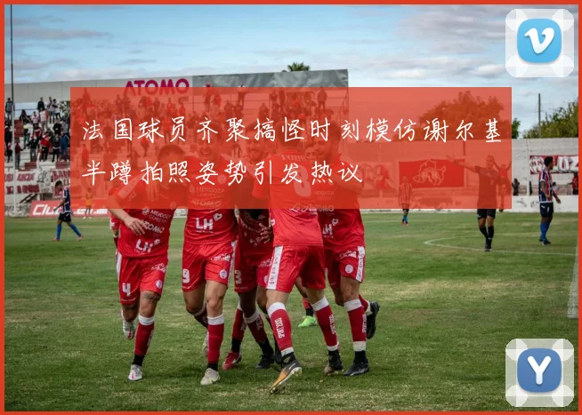 法国球员齐聚搞怪时刻模仿谢尔基半蹲拍照姿势引发热议
