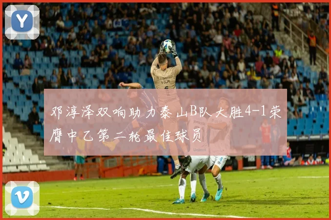 邓淳泽双响助力泰山B队大胜4-1荣膺中乙第二轮最佳球员
