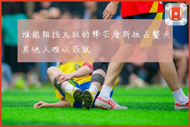谁能阻挡文班的锋芒唐斯独占鳌头其他人难以匹敌