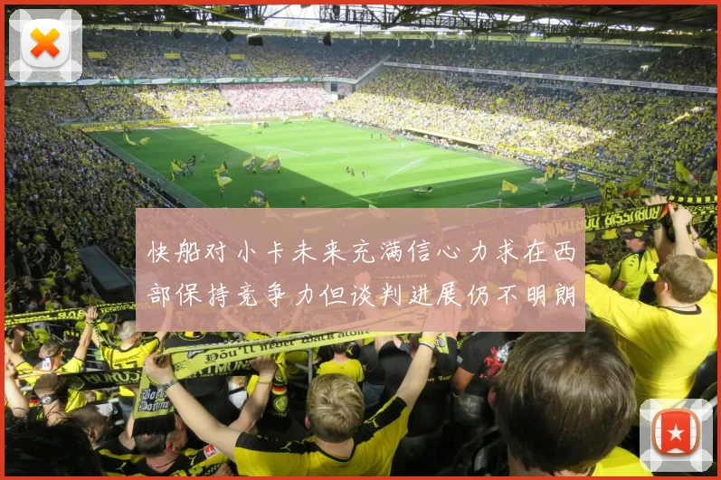 快船对小卡未来充满信心力求在西部保持竞争力但谈判进展仍不明朗