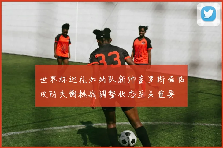 世界杯巡礼加纳队新帅奎罗斯面临攻防失衡挑战调整状态至关重要