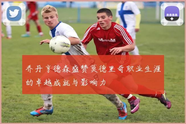 乔丹亨德森盛赞莫德里奇职业生涯的卓越成就与影响力