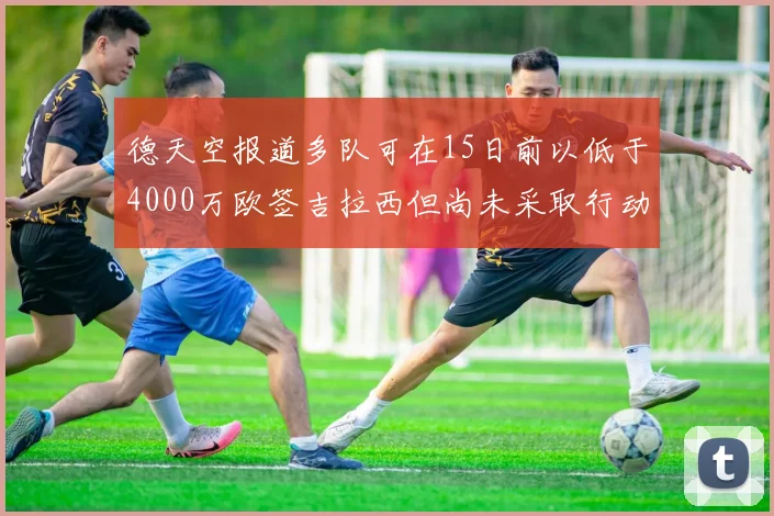 德天空报道多队可在15日前以低于4000万欧签吉拉西但尚未采取行动