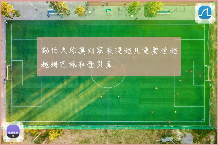 勒伯夫称奥利塞表现超凡重要性超越姆巴佩和登贝莱