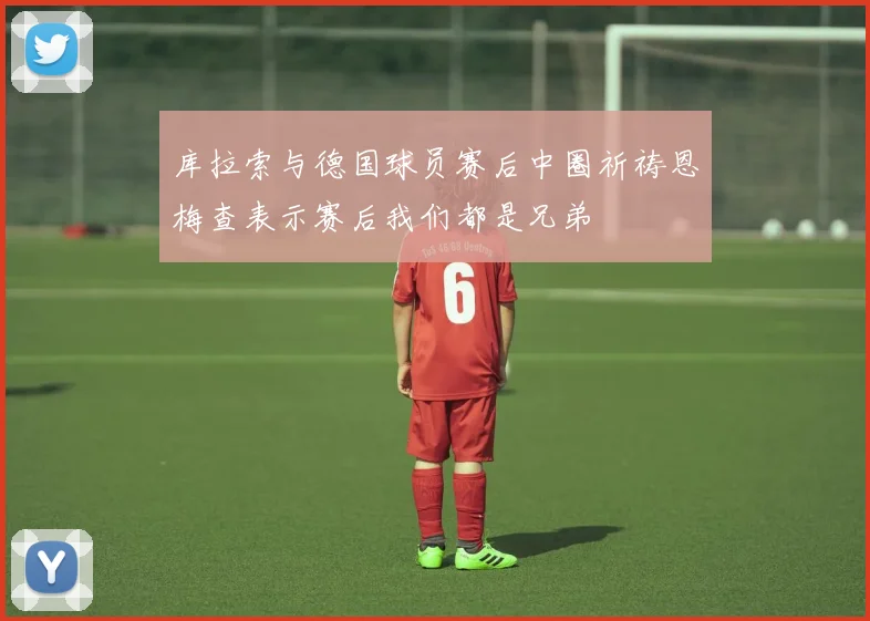 库拉索与德国球员赛后中圈祈祷恩梅查表示赛后我们都是兄弟