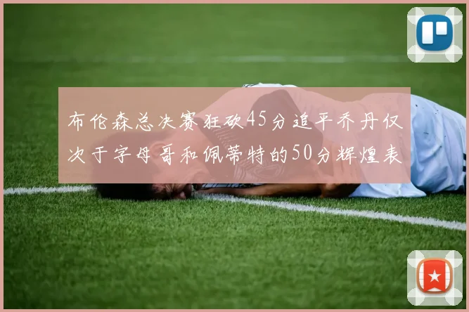 布伦森总决赛狂砍45分追平乔丹仅次于字母哥和佩蒂特的50分辉煌表现