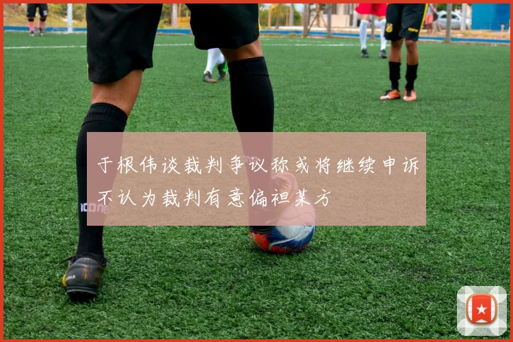 于根伟谈裁判争议称或将继续申诉不认为裁判有意偏袒某方