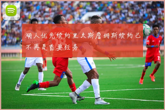 湖人优先续约里夫斯詹姆斯续约已不再是首要任务