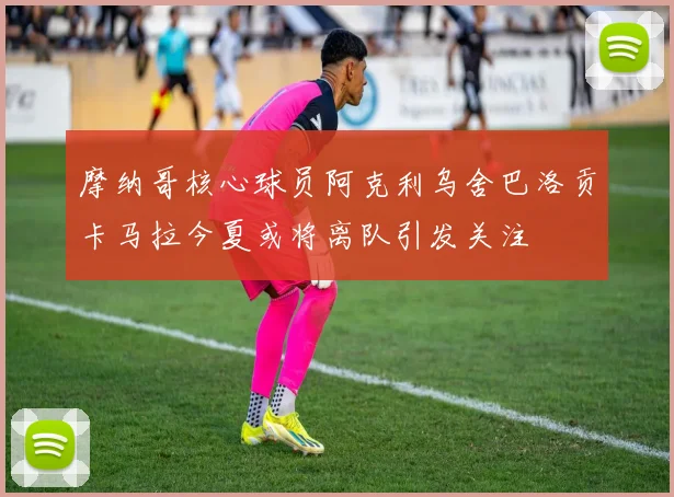 摩纳哥核心球员阿克利乌舍巴洛贡卡马拉今夏或将离队引发关注