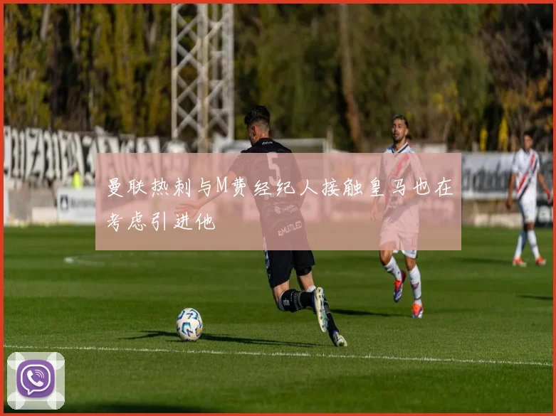 曼联热刺与M费经纪人接触皇马也在考虑引进他