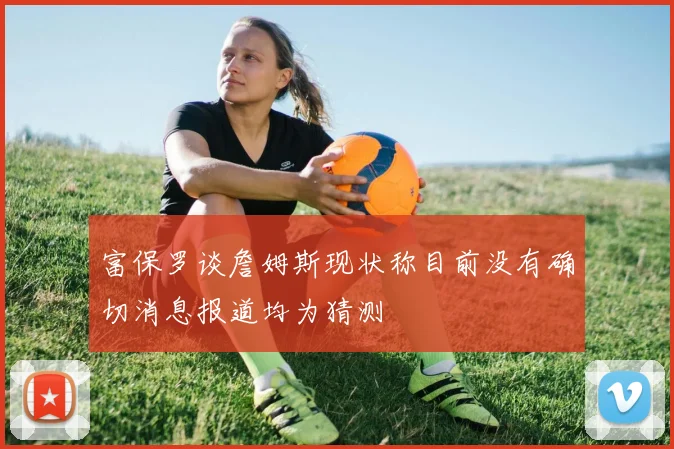 富保罗谈詹姆斯现状称目前没有确切消息报道均为猜测