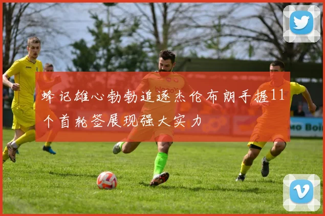 蜂记雄心勃勃追逐杰伦布朗手握11个首轮签展现强大实力