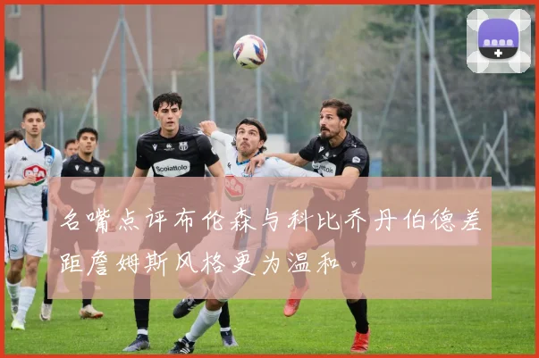 名嘴点评布伦森与科比乔丹伯德差距詹姆斯风格更为温和
