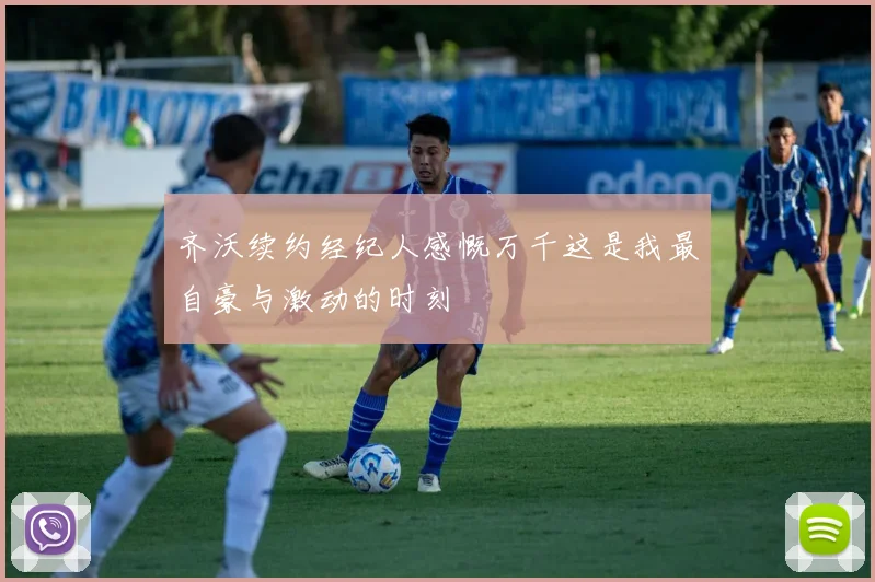齐沃续约经纪人感慨万千这是我最自豪与激动的时刻