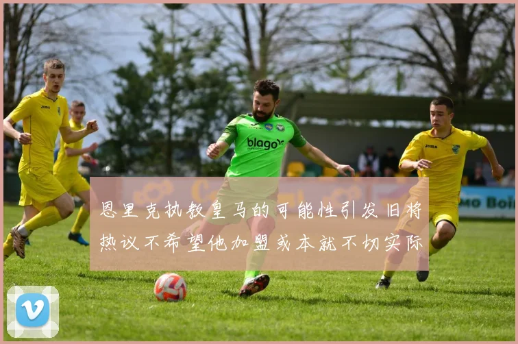 恩里克执教皇马的可能性引发旧将热议不希望他加盟或本就不切实际