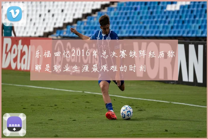 乐福回忆2016年总决赛缺阵经历称那是职业生涯最艰难的时刻