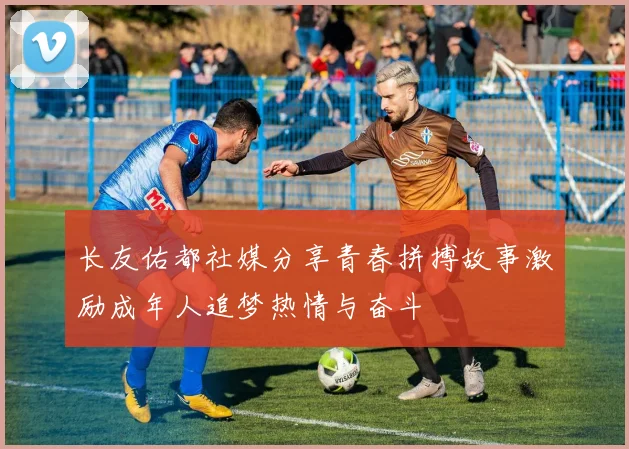 长友佑都社媒分享青春拼搏故事激励成年人追梦热情与奋斗