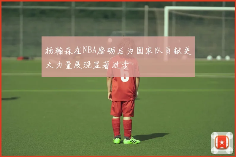 杨瀚森在NBA磨砺后为国家队贡献更大力量展现显著进步