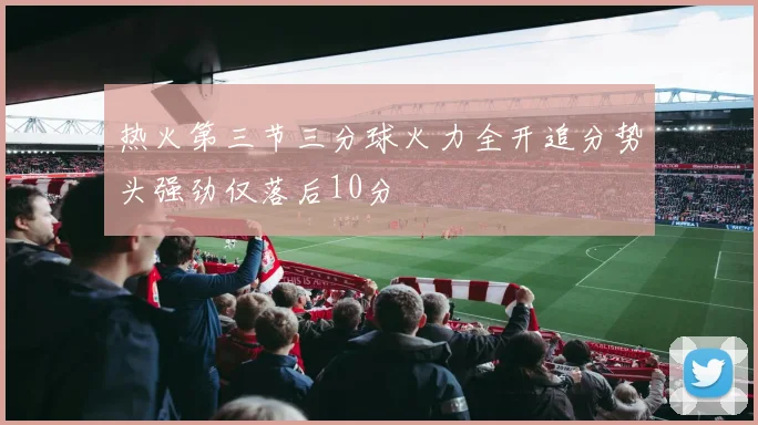 热火第三节三分球火力全开追分势头强劲仅落后10分