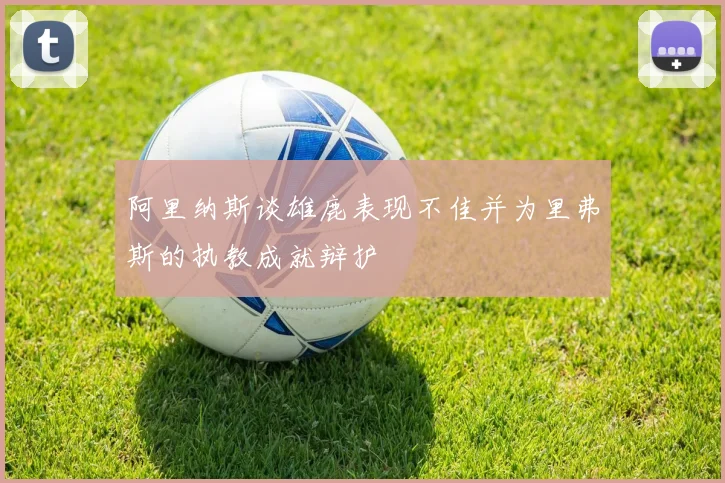 阿里纳斯谈雄鹿表现不佳并为里弗斯的执教成就辩护
