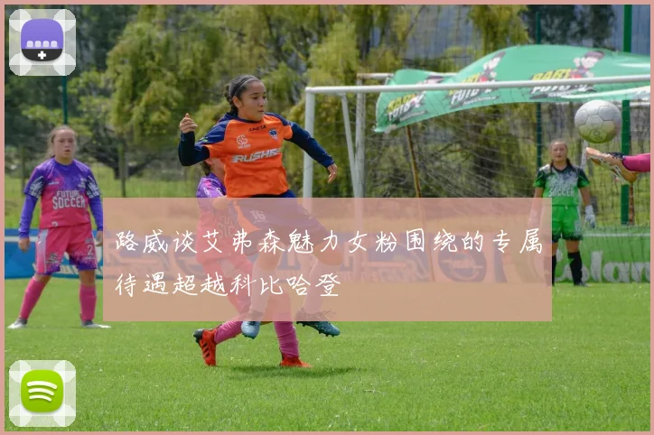 路威谈艾弗森魅力女粉围绕的专属待遇超越科比哈登