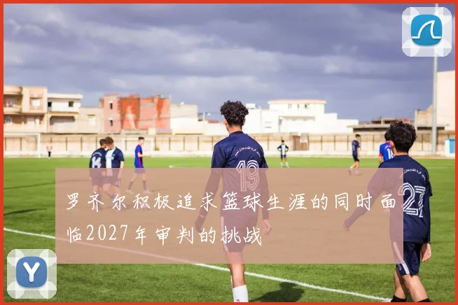 罗齐尔积极追求篮球生涯的同时面临2027年审判的挑战