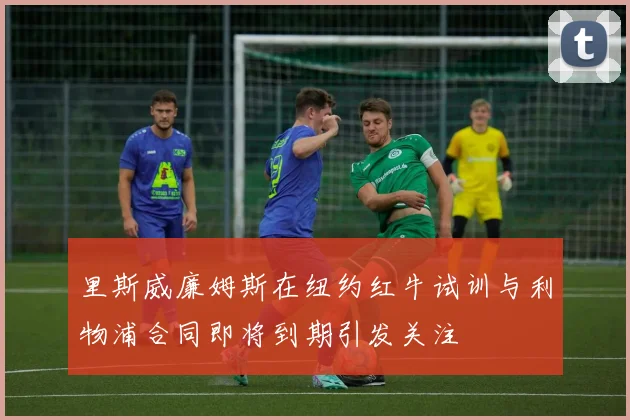 里斯威廉姆斯在纽约红牛试训与利物浦合同即将到期引发关注