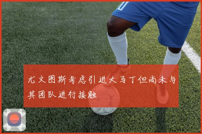 尤文图斯考虑引进大马丁但尚未与其团队进行接触