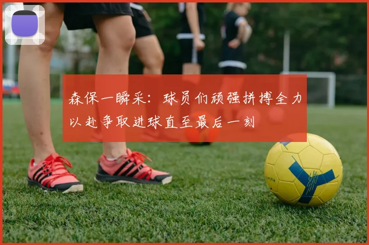 森保一瞬采：球员们顽强拼搏全力以赴争取进球直至最后一刻