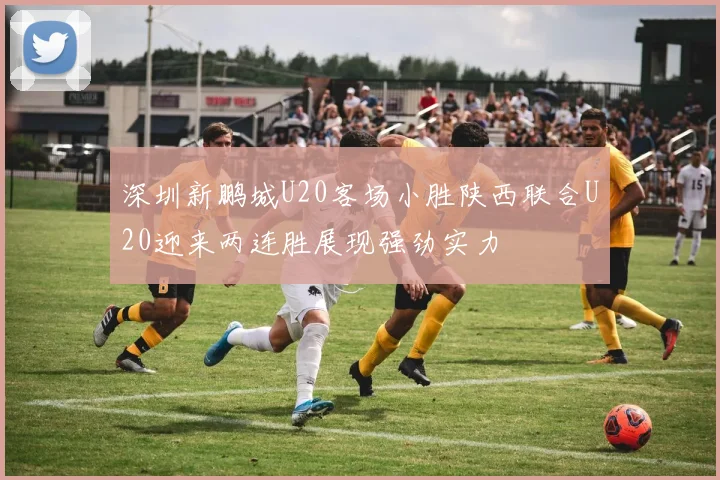深圳新鹏城U20客场小胜陕西联合U20迎来两连胜展现强劲实力