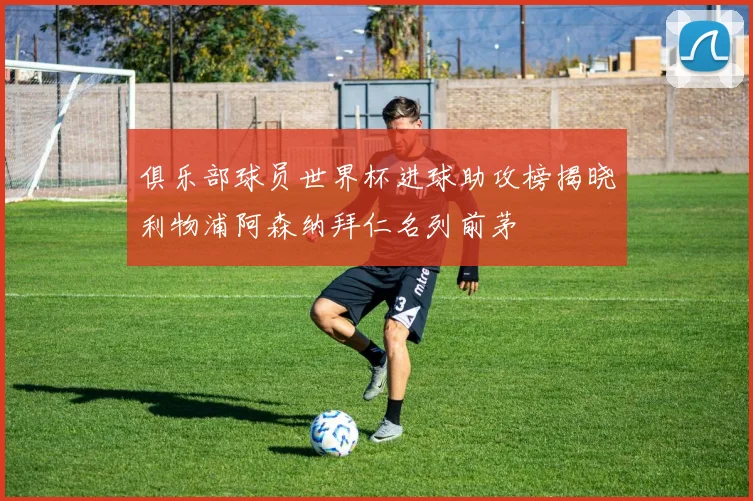 俱乐部球员世界杯进球助攻榜揭晓利物浦阿森纳拜仁名列前茅