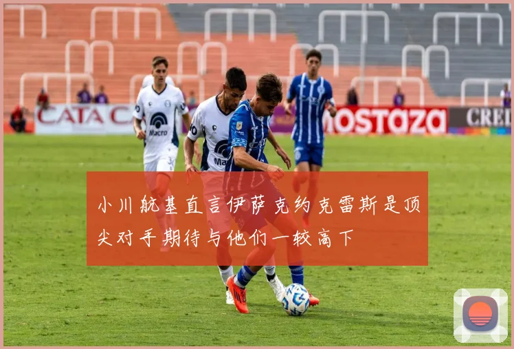 小川航基直言伊萨克约克雷斯是顶尖对手期待与他们一较高下