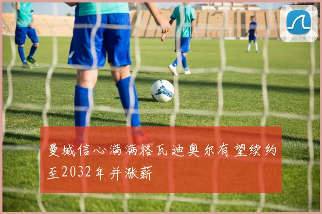 曼城信心满满格瓦迪奥尔有望续约至2032年并涨薪